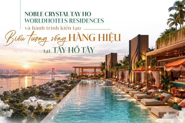 Noble Crystal Tay Ho WorldHotels Residences và hành trình kiến tạo biểu tượng sống hàng hiệu tại Tây Hồ Tây 
