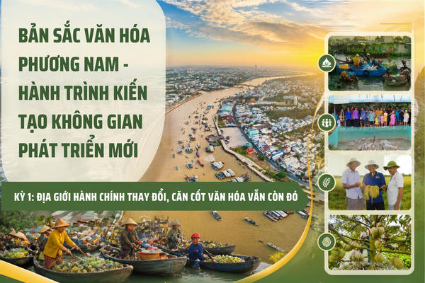 Bản sắc văn hóa phương Nam - hành trình kiến tạo không gian phát triển mới Kỳ 1: Địa giới hành chính thay đổi, căn cốt văn hóa vẫn còn đó