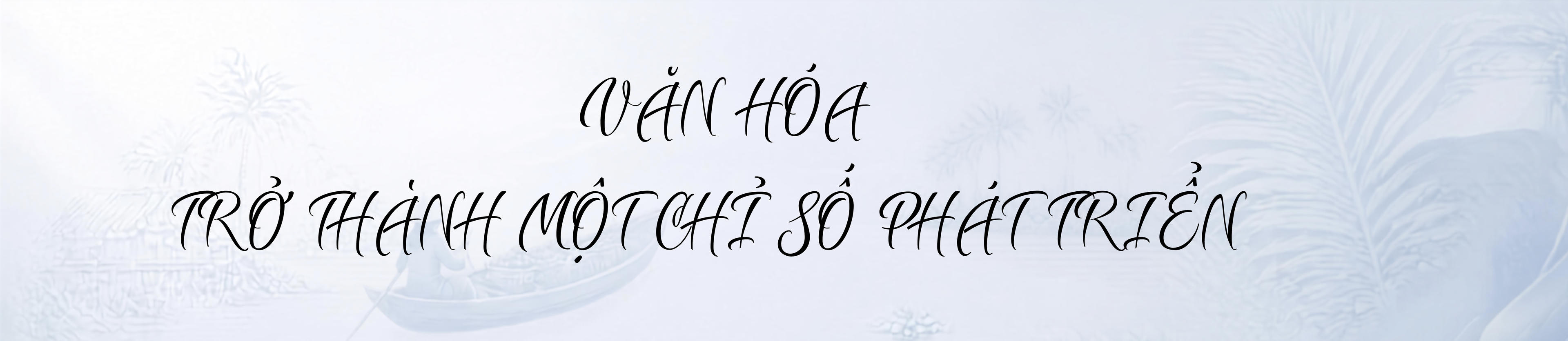 Bản sắc văn hóa phương Nam - hành trình kiến tạo không gian phát triển mới Kỳ cuối: Đưa văn hóa trở thành nguồn lực phát triển